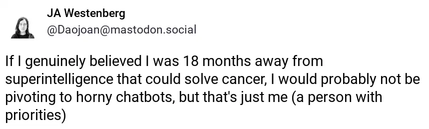 screenshot of post by JA Westenberg @Daojoan@mastodon.social: "If I genuinely believed I was 18 months away from superintelligence that could solve cancer, I would probably not be pivoting to horny chatbots, but that's just me (a person with priorities)"