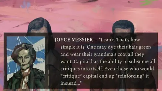 Joyce Messier from the game Disco Elysium stating: "One may dye their hair green and wear their grandma's coat all they want. Capital has the ability to subsume all critiques into itself. Even those who would critique capital end up reinforcing it intead..."