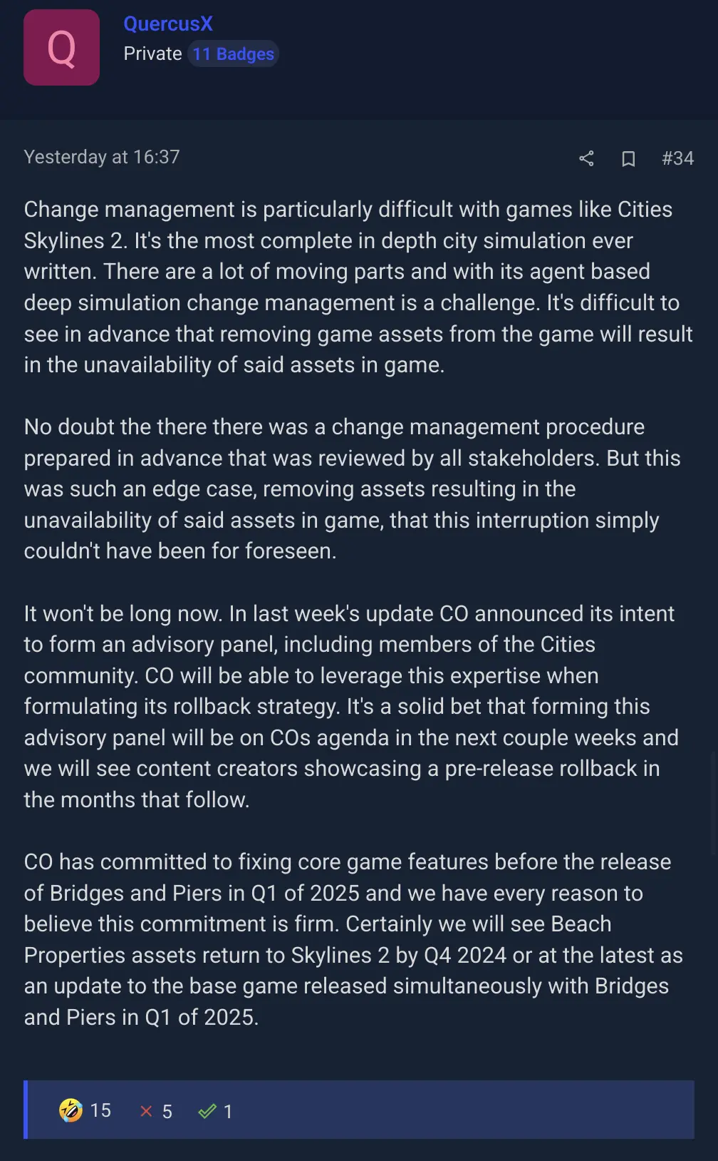 screenshot of a comment in the thread mocking a reply from developer: "Change management is particularly difficult with games like Cities Skylines 2. It's the most complete in depth city simulation ever written. There are a lot of moving parts and with its agent based deep simulation change management is a challenge. It's difficult to see in advance that removing game assets from the game will result in the unavailability of said assets in game.
No doubt the there there was a change management procedure prepared in advance that was reviewed by all stakeholders. But this was such an edge case, removing assets resulting in the unavailability of said assets in game, that this interruption simply couldn't have been for foreseen.
It won't be long now. In last week's update CO announced its intent to form an advisory panel, including members of the Cities community. CO will be able to leverage this expertise when formulating its rollback strategy. It's a solid bet that forming this advisory panel will be on COs agenda in the next couple weeks and we will see content creators showcasing a pre-release rollback in the months that follow.
CO has committed to fixing core game features before the release of Bridges and Piers in Q1 of 2025 and we have every reason to believe this commitment is firm. Certainly we will see Beach Properties assets return to Skylines 2 by Q4 2024 or at the latest as an update to the base game released simultaneously with Bridges and Piers in Q1 of 2025."