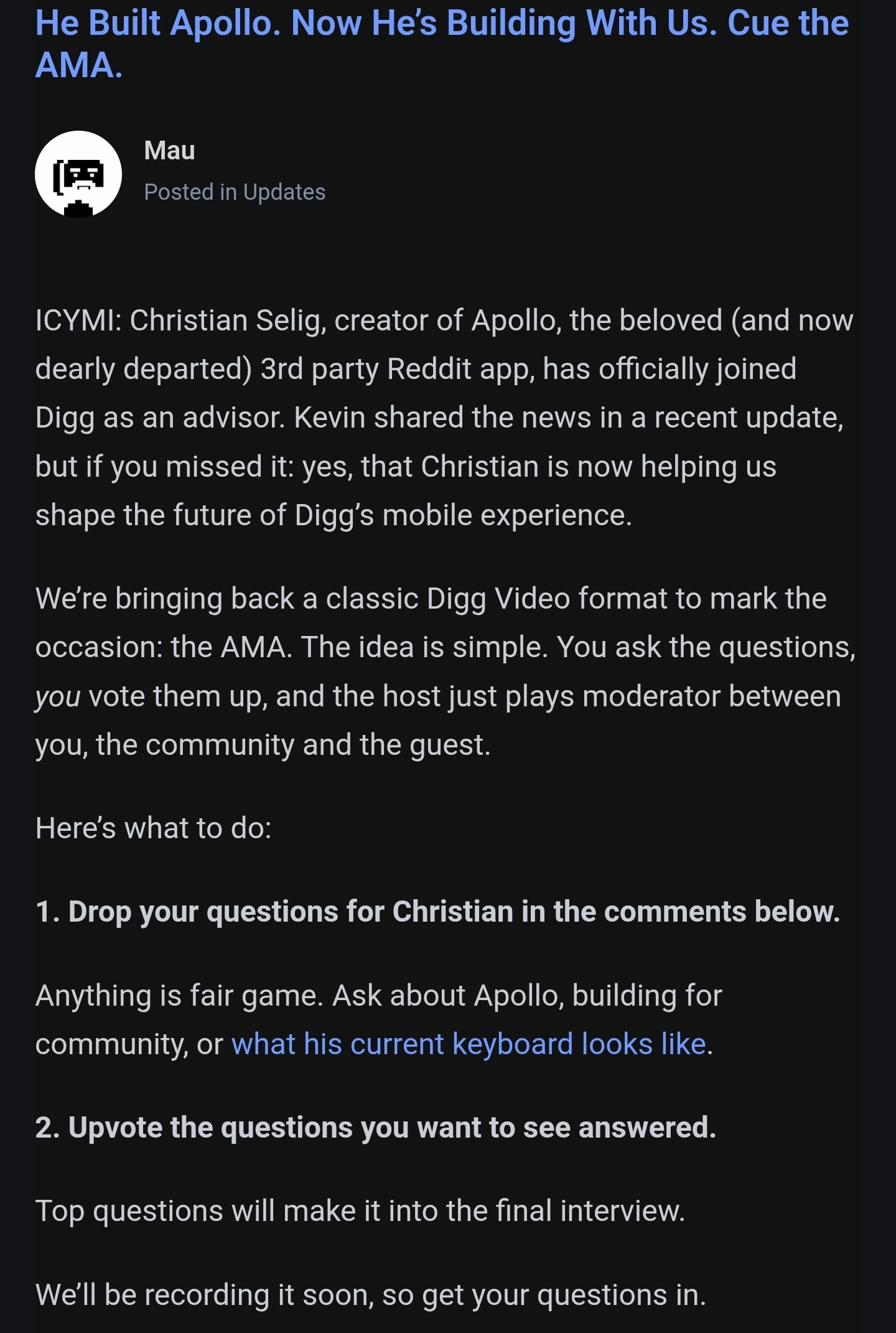 ICYMI: Christian Selig, creator of Apollo, the beloved (and now dearly departed) 3rd party Reddit app, has officially joined Digg as an advisor. Kevin shared the news in a recent update, but if you missed it: yes, that Christian is now helping us shape the future of Digg’s mobile experience. We’re bringing back a classic Digg Video format to mark the occasion: the AMA. The idea is simple. You ask the questions, you vote them up, and the host just plays moderator between you, the community and the guest.