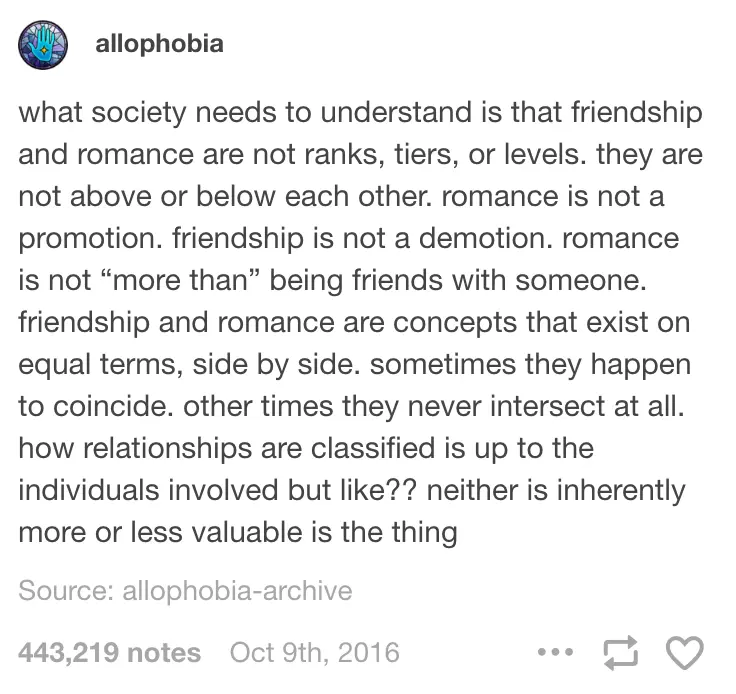 what society needs to understand is that friendship and romance are not ranks, tiers, or levels. they are not above or below each other. romance is not a promotion. friendship is not a demotion. romance is not "more than" being friends with someone. friendship and romance are concepts that exist on equal terms, side by side. sometimes they happen to coincide. other times they never intersect at all. how relationships are classified is up to the individuals involved but like?? neither is inherently more or less valuable is the thing