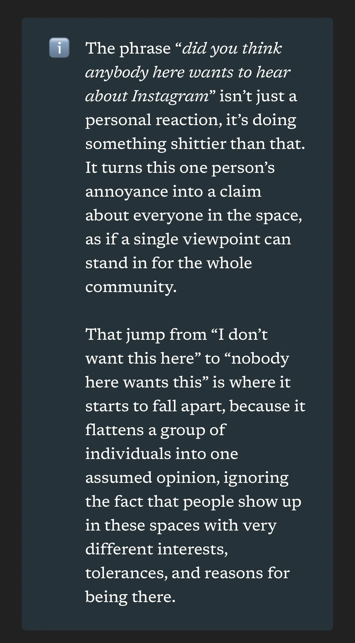screenshot of article text: The phrase “did you think anybody here wants to hear about Instagram” isn’t just a personal reaction, it’s doing something shittier than that. It turns this one person’s annoyance into a claim about everyone in the space, as if a single viewpoint can stand in for the whole community.  That jump from “I don’t want this here” to “nobody here wants this” is where it starts to fall apart, because it flattens a group of individuals into one assumed opinion, ignoring the fact that people show up in these spaces with very different interests, tolerances, and reasons for being there.