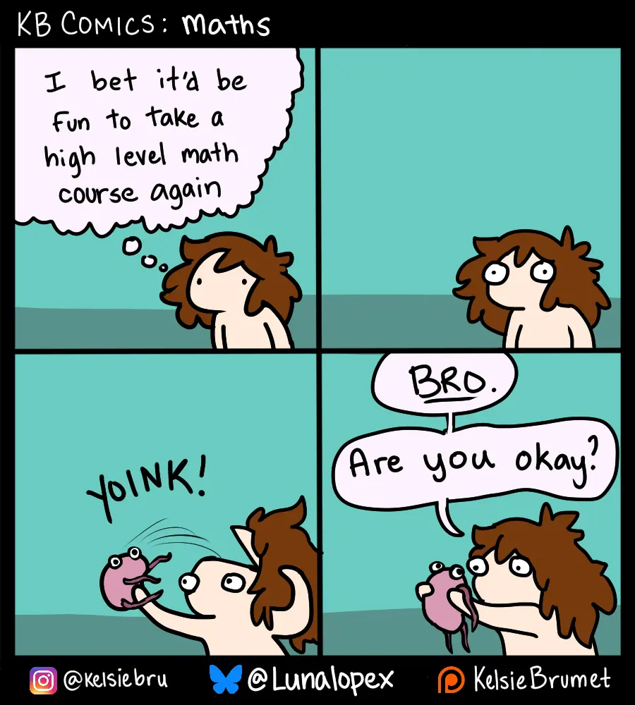4 panel comic with a vaguely girl shaped character that is undefined but for her wild brown hair and eyes and otherwise appears to be naked. The nakedness is j7st a character design and is irrelevent to the subject of the comics. The thought bubble above the vaguely girl shaped blob in panel 1 reads "I bet it'd be fun to take a high level maths course again". In panel two the girl blobs' eyes go wide. In panrl three she has opened her head and taken out her brain with a 'Yoink'. The brain is also a blob with eyes and had four wobbly pink apendedges hanging from it like limbs. In panel 4 she is holding her brain in front of her like it's a small animal. It hangs there limply looking stupid and the girl blob makes eye contact with the brain blob, there is an air of WTF to her expression. Her speech bubble reads "BRO. Are you okay?"